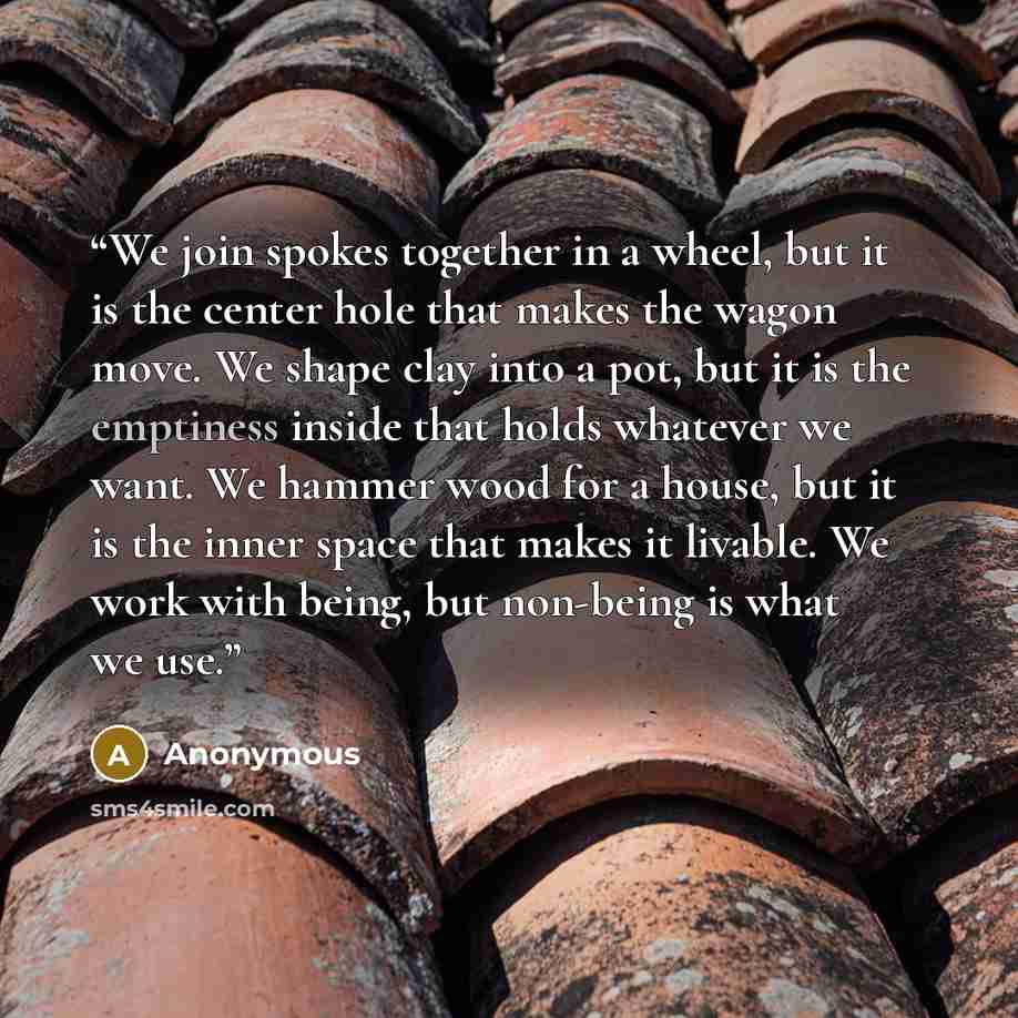 “We join spokes together in a wheel, but it is the center hole that makes the wagon move. We shape clay into a pot, but it is the emptiness inside that holds whatever we want. We hammer wood for a house, but it is the inner space that makes it livable. We work with being, but non-being is what we…” quote by Anonymous