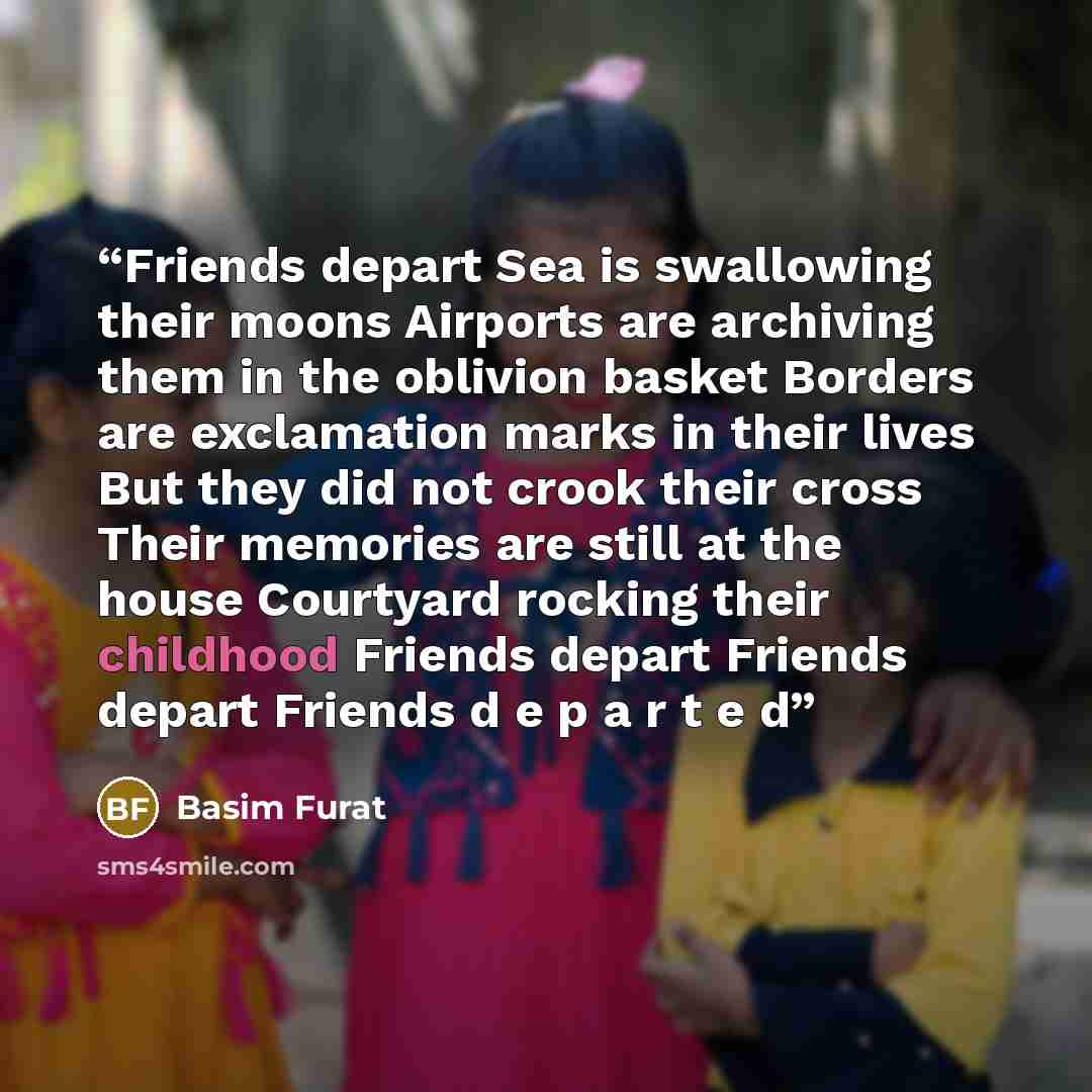 “Friends depart Sea is swallowing their moons Airports are archiving them in the oblivion basket Borders are exclamation marks in their lives But they did not crook their cross Their memories are still at the house Courtyard rocking their childhood Friends depart Friends depart Friends d e p a r t…” quote by Basim Furat