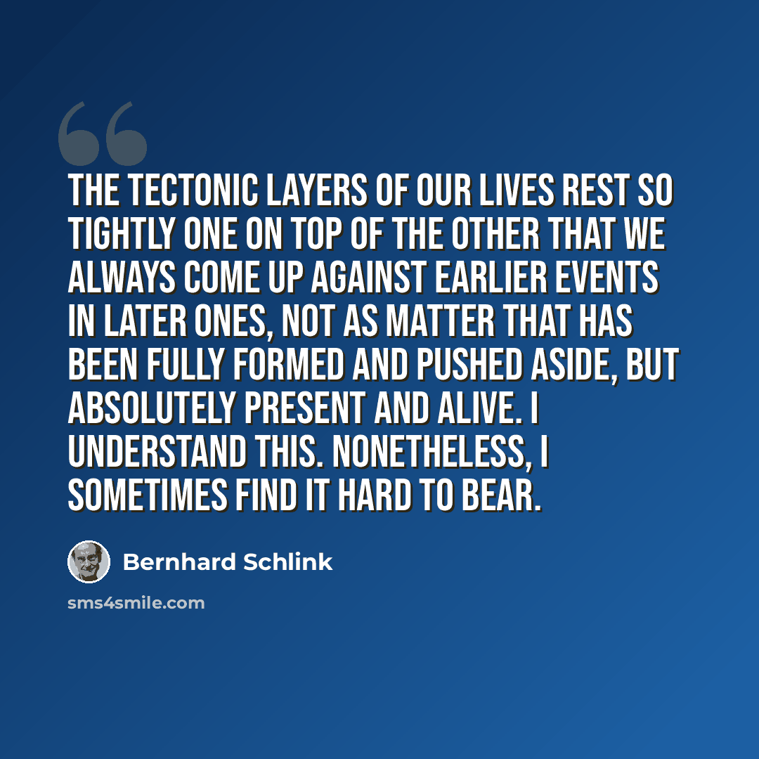 “The tectonic layers of our lives rest so tightly one on top of the other that we always come up against earlier events in later ones, not as matter that has been fully formed and pushed aside, but absolutely present and alive. I understand this. Nonetheless, I sometimes find it hard to bear.” quote by Bernhard Schlink