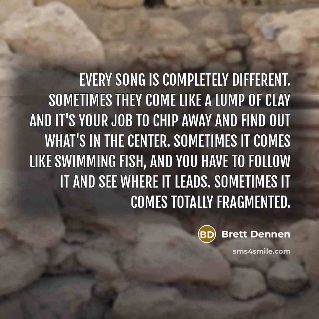 “Every song is completely different. Sometimes they come like a lump of clay and it's your job to chip away and find out what's in the center. Sometimes it comes like swimming fish, and you have to follow it and see where it leads. Sometimes it comes totally fragmented.” quote by Brett Dennen