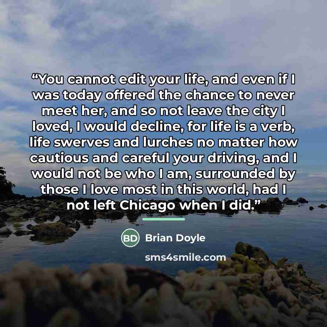 “You cannot edit your life, and even if I was today offered the chance to never meet her, and so not leave the city I loved, I would decline, for life is a verb, life swerves and lurches no matter how cautious and careful your driving, and I would not be who I am, surrounded by those I love most in…” quote by Brian Doyle