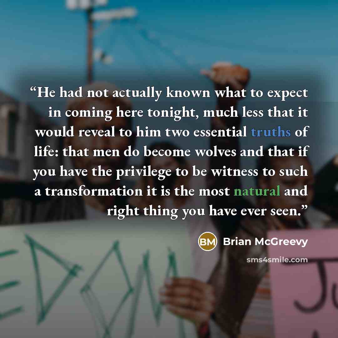 “He had not actually known what to expect in coming here tonight, much less that it would reveal to him two essential truths of life: that men do become wolves and that if you have the privilege to be witness to such a transformation it is the most natural and right thing you have ever seen.” quote by Brian McGreevy