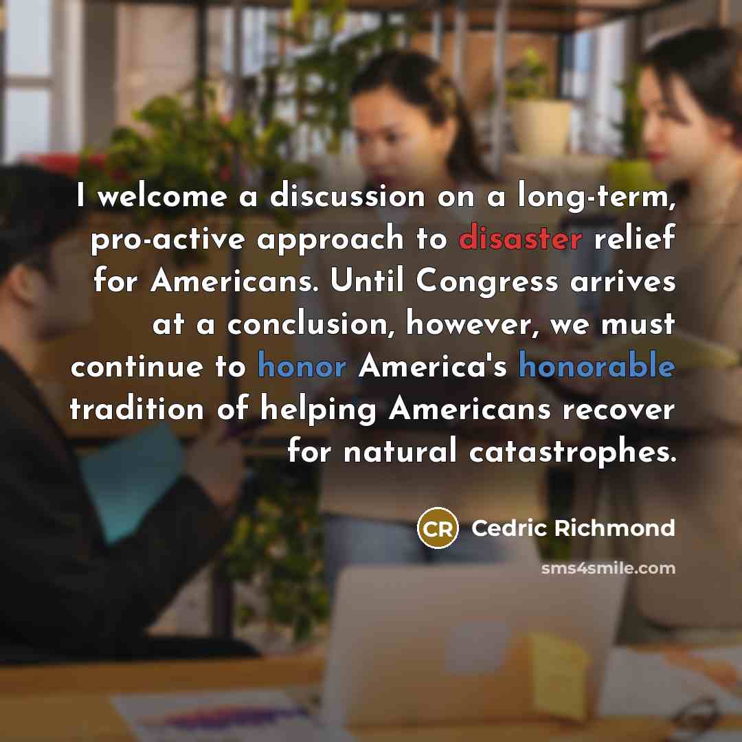 “I welcome a discussion on a long-term, pro-active approach to disaster relief for Americans. Until Congress arrives at a conclusion, however, we must continue to honor America's honorable tradition of helping Americans recover for natural catastrophes.” quote by Cedric Richmond