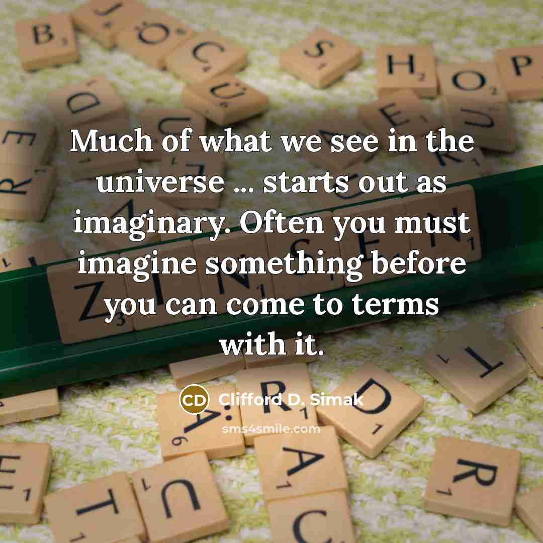 “Much of what we see in the universe ... starts out as imaginary. Often you must imagine something before you can come to terms with it.” quote by Clifford D. Simak