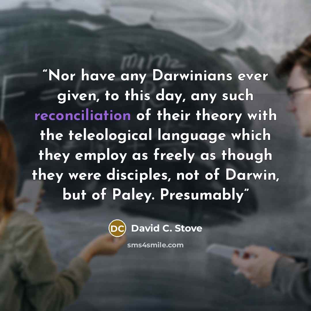 “Nor have any Darwinians ever given, to this day, any such reconciliation of their theory with the teleological language which they employ as freely as though they were disciples, not of Darwin, but of Paley. Presumably” quote by David C. Stove