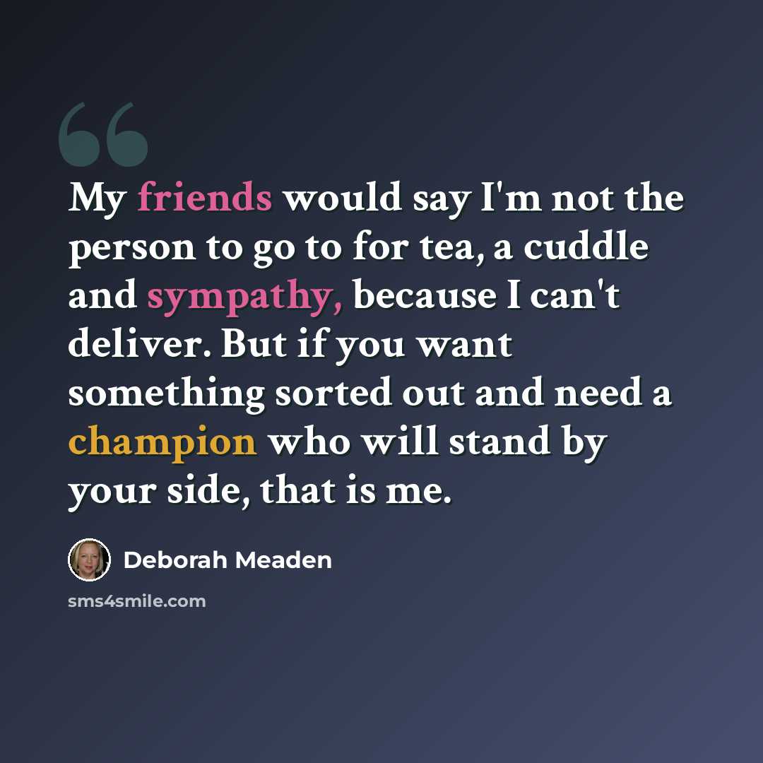 “My friends would say I'm not the person to go to for tea, a cuddle and sympathy, because I can't deliver. But if you want something sorted out and need a champion who will stand by your side, that is me.” quote by Deborah Meaden