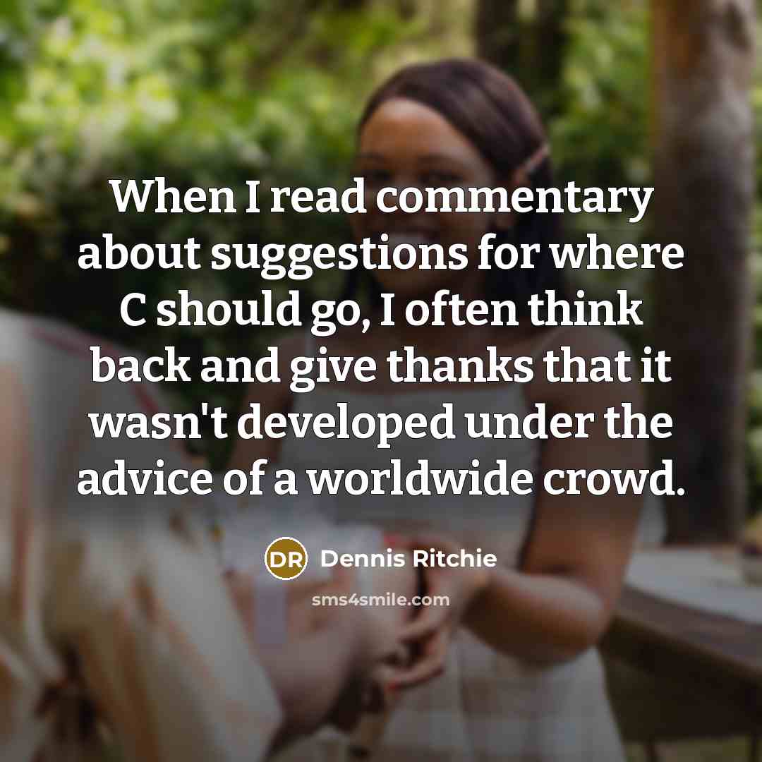 “When I read commentary about suggestions for where C should go, I often think back and give thanks that it wasn't developed under the advice of a worldwide crowd.” quote by Dennis Ritchie