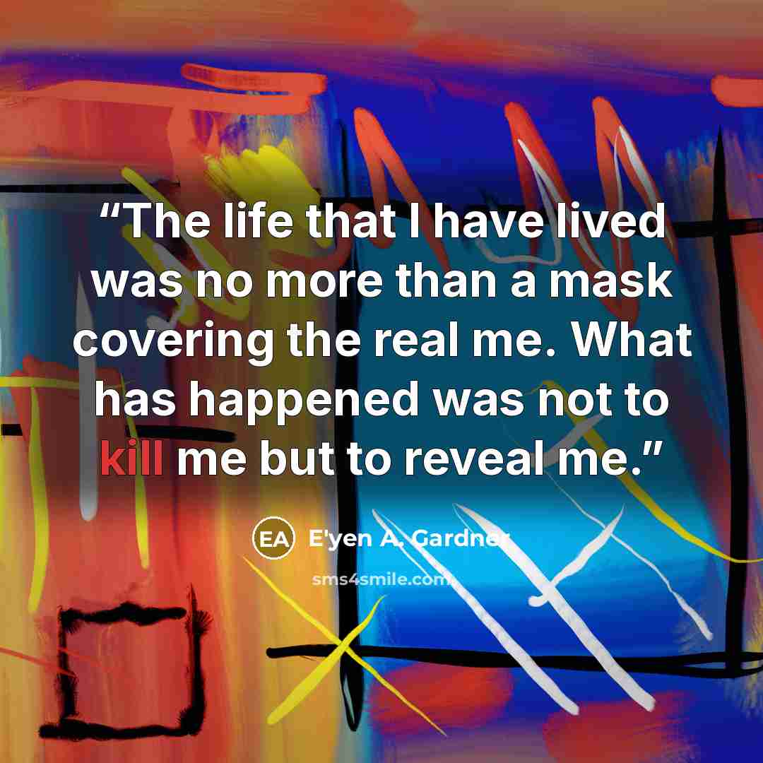 “The life that I have lived was no more than a mask covering the real me. What has happened was not to kill me but to reveal me.” quote by E'yen A. Gardner