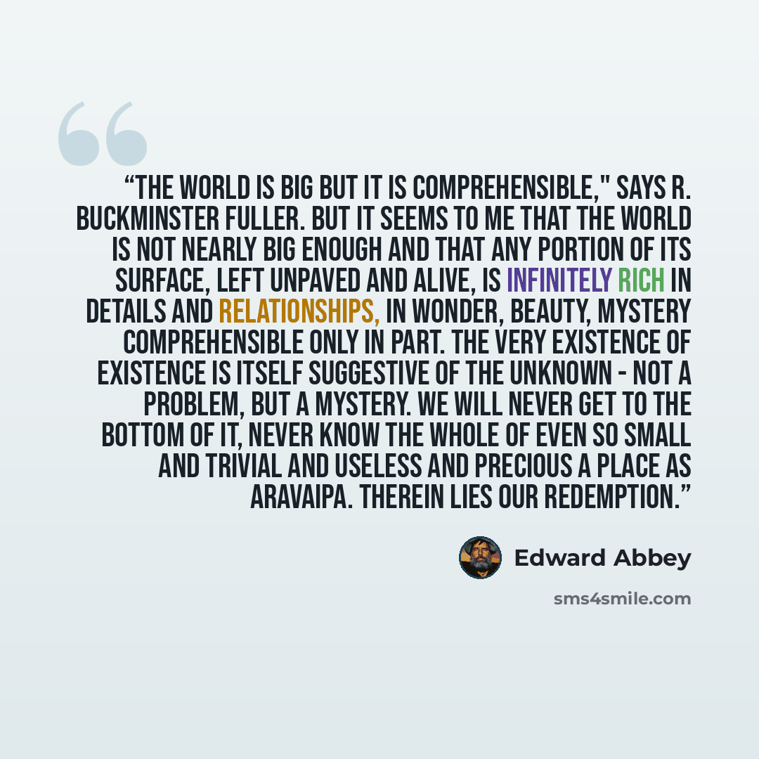 “The world is big but it is comprehensible," says R. Buckminster Fuller. But it seems to me that the world is not nearly big enough and that any portion of its surface, left unpaved and alive, is infinitely rich in details and relationships, in wonder, beauty, mystery comprehensible only in part…” quote by Edward Abbey