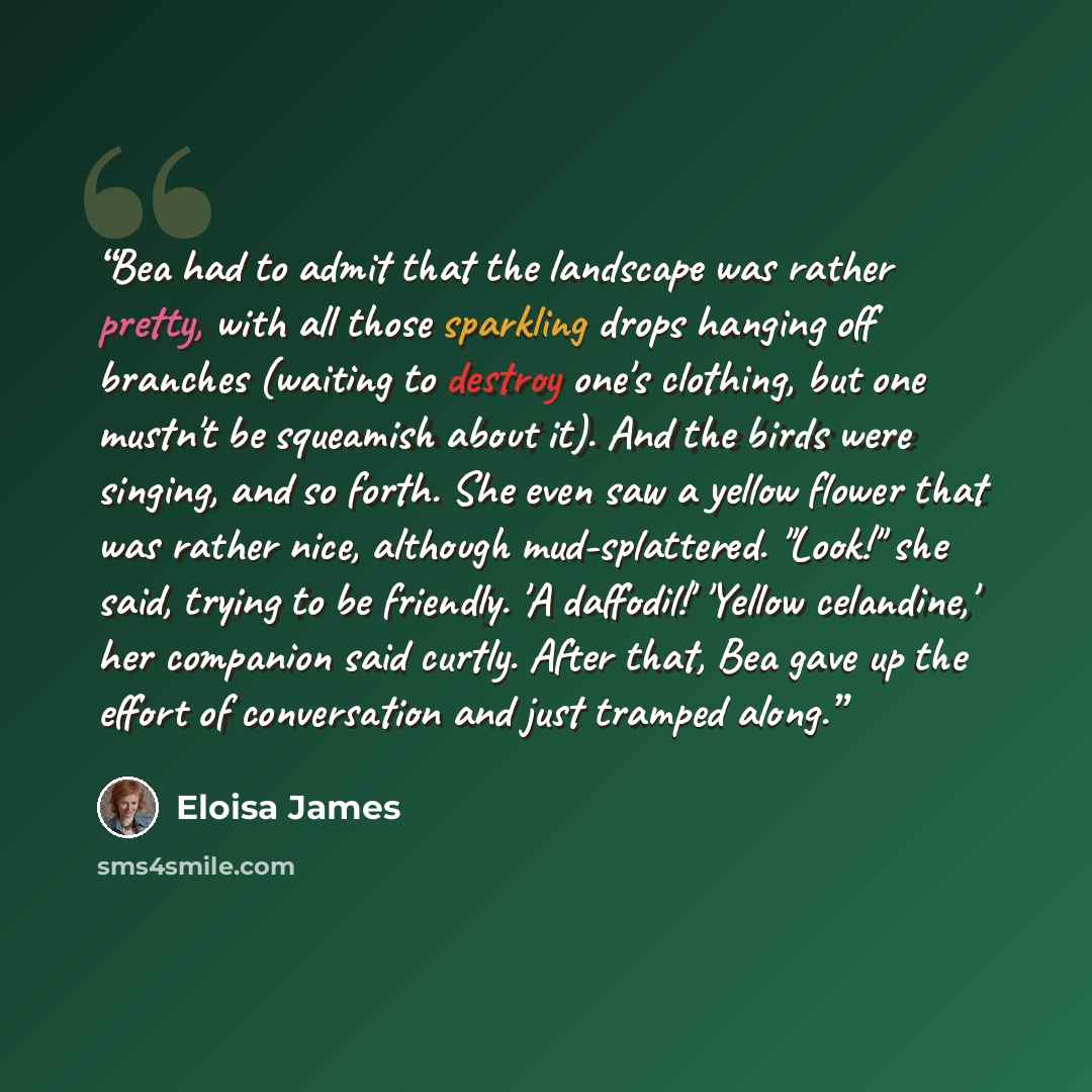 “Bea had to admit that the landscape was rather pretty, with all those sparkling drops hanging off branches (waiting to destroy one's clothing, but one mustn't be squeamish about it). And the birds were singing, and so forth. She even saw a yellow flower that was rather nice, although…” quote by Eloisa James