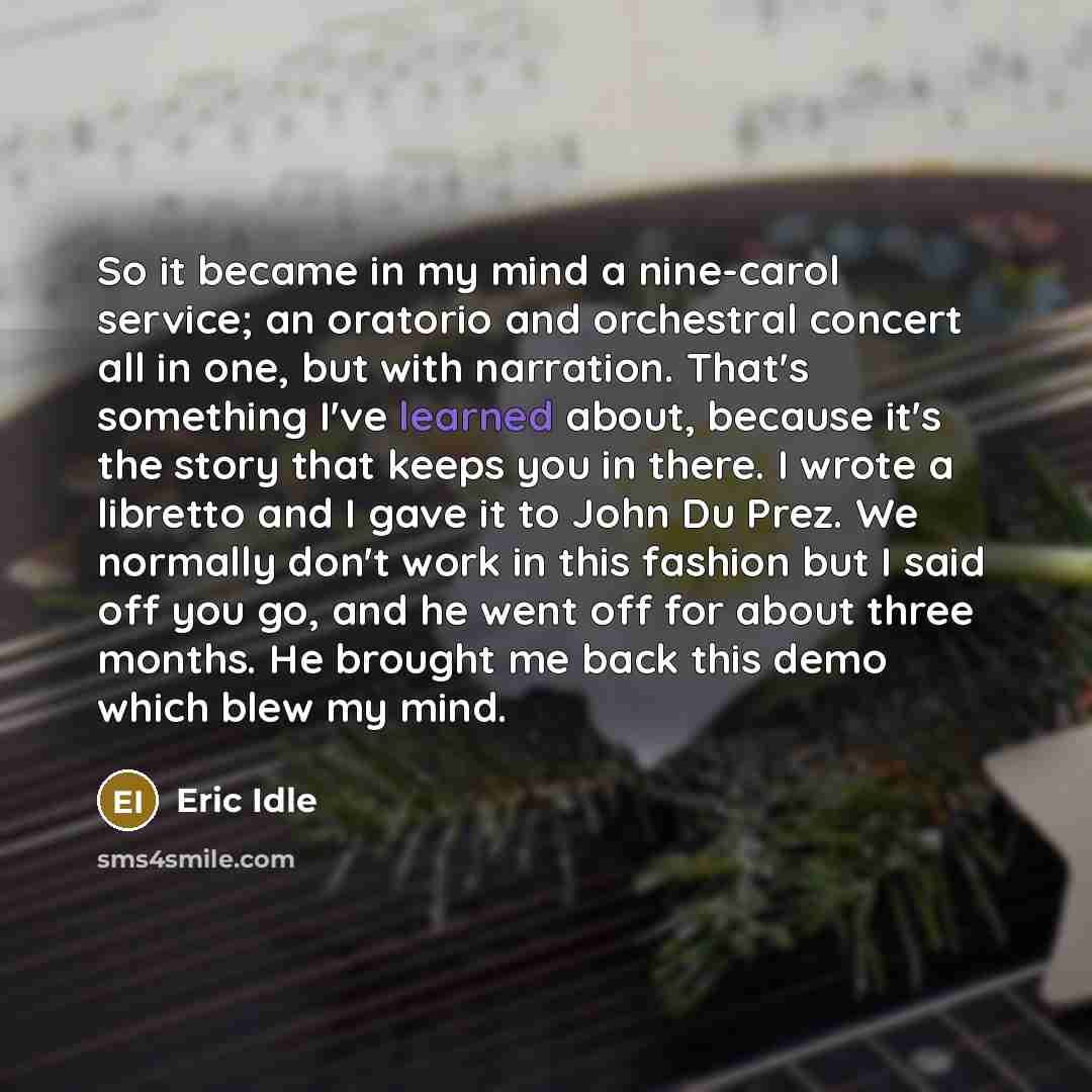 “So it became in my mind a nine-carol service; an oratorio and orchestral concert all in one, but with narration. That's something I've learned about, because it's the story that keeps you in there. I wrote a libretto and I gave it to John Du Prez. We normally don't work in this fashion but I said…” quote by Eric Idle