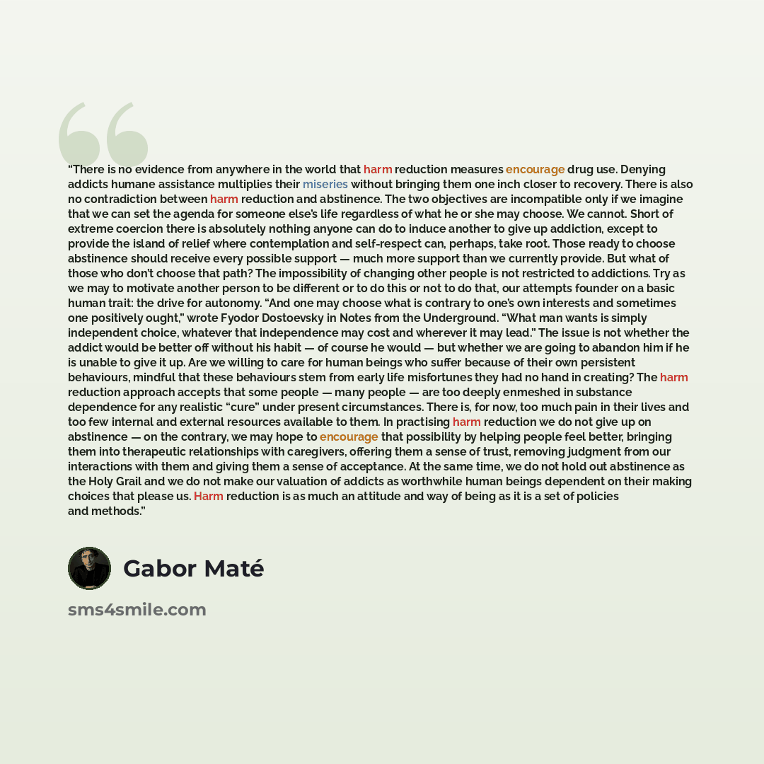 “There is no evidence from anywhere in the world that harm reduction measures encourage drug use. Denying addicts humane assistance multiplies their miseries without bringing them one inch closer to recovery. There is also no contradiction between harm reduction and abstinence. The two objectives…” quote by Gabor Maté