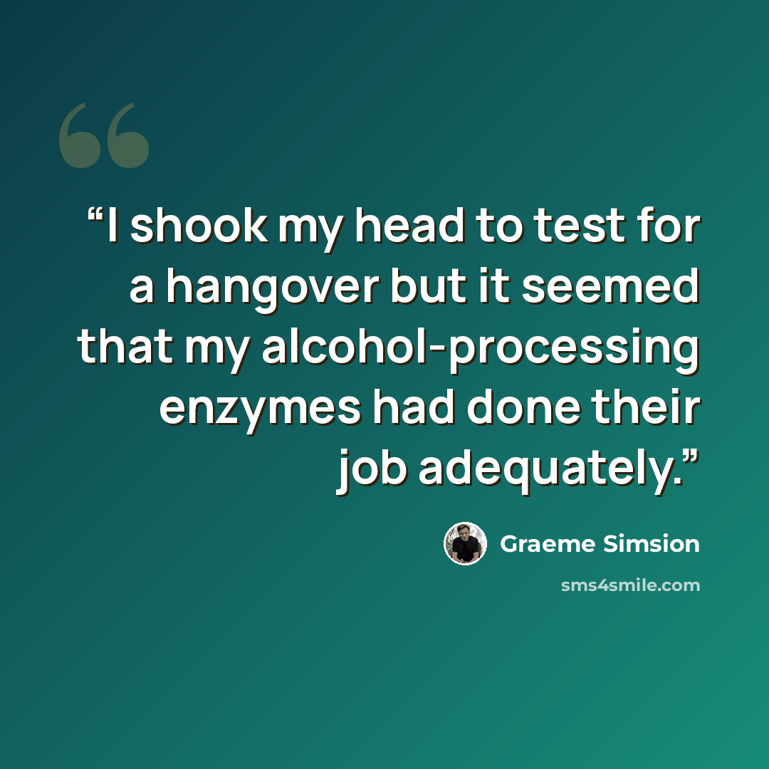 “I shook my head to test for a hangover but it seemed that my alcohol-processing enzymes had done their job adequately.” quote by Graeme Simsion