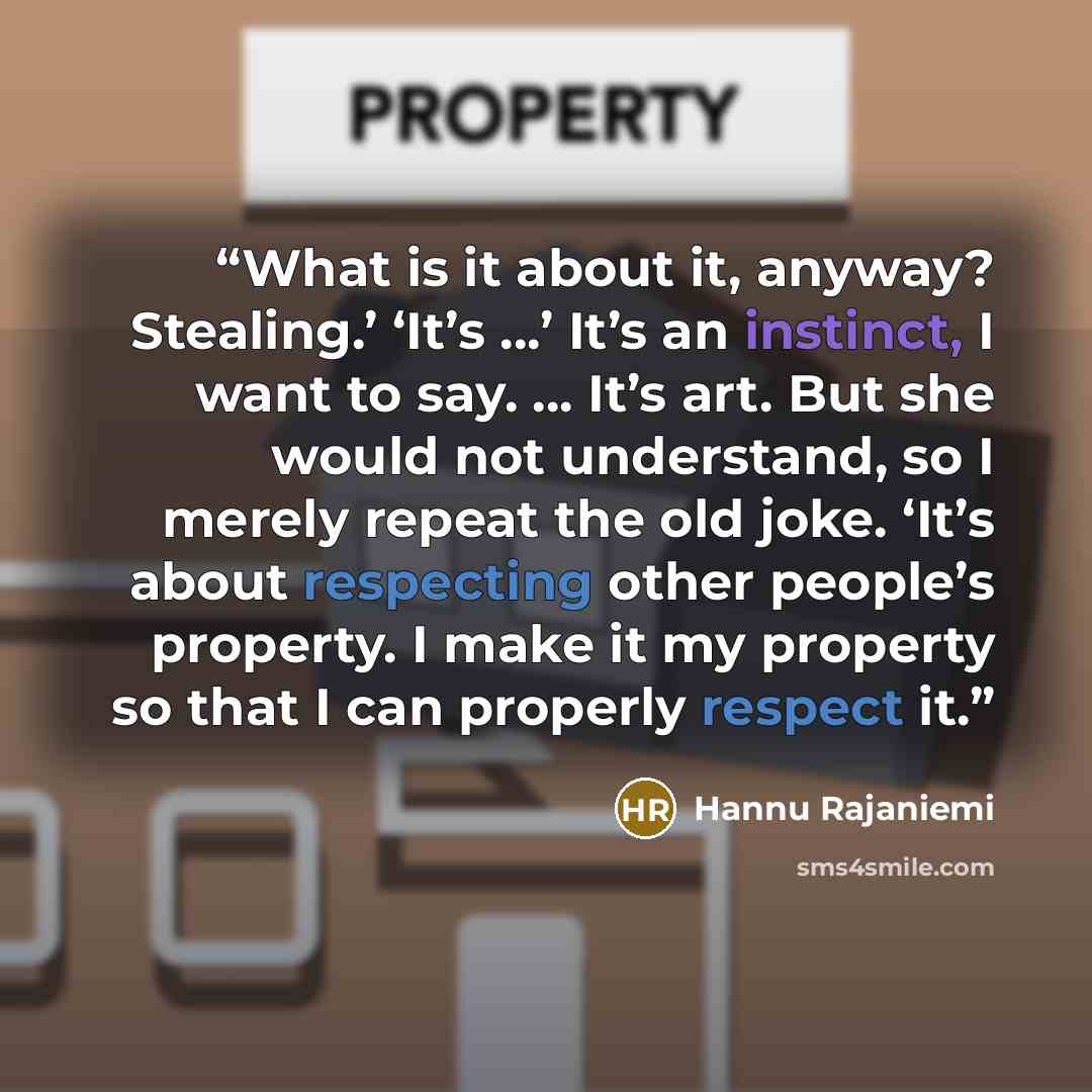 “What is it about it, anyway? Stealing.’ ‘It’s …’ It’s an instinct, I want to say. ... It’s art. But she would not understand, so I merely repeat the old joke. ‘It’s about respecting other people’s property. I make it my property so that I can properly respect it.” quote by Hannu Rajaniemi