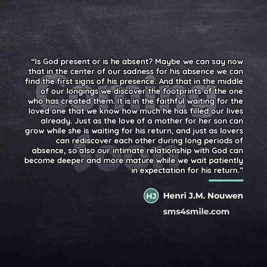 “Is God present or is he absent? Maybe we can say now that in the center of our sadness for his absence we can find the first signs of his presence. And that in the middle of our longings we discover the footprints of the one who has created them. It is in the faithful waiting for the loved one…” quote by Henri J.M. Nouwen
