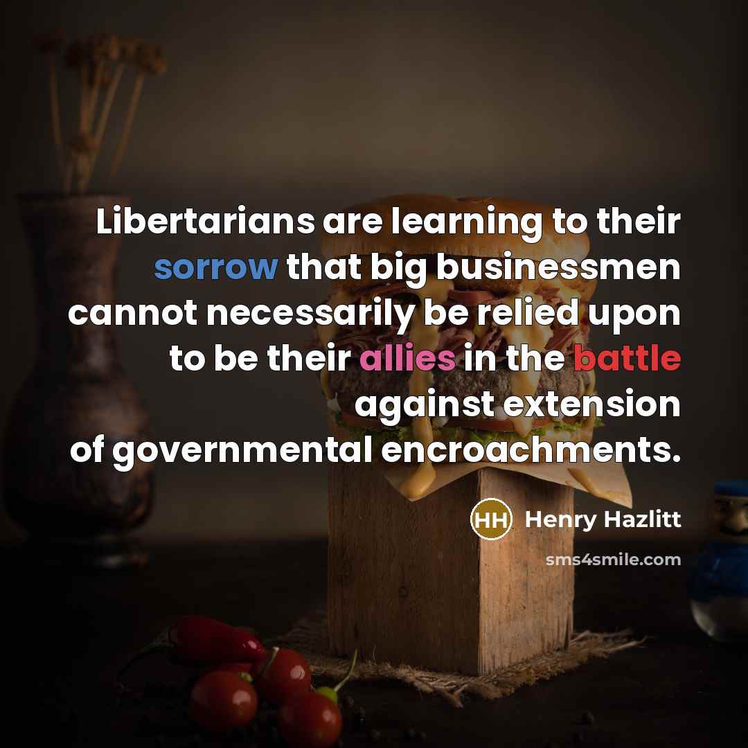 “Libertarians are learning to their sorrow that big businessmen cannot necessarily be relied upon to be their allies in the battle against extension of governmental encroachments.” quote by Henry Hazlitt