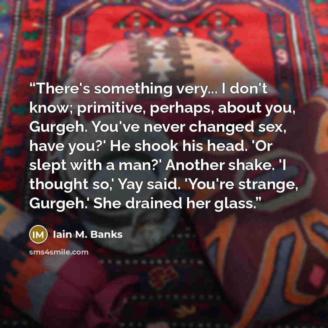 “There's something very... I don't know; primitive, perhaps, about you, Gurgeh. You've never changed sex, have you?' He shook his head. 'Or slept with a man?' Another shake. 'I thought so,' Yay said. 'You're strange, Gurgeh.' She drained her glass.” quote by Iain M. Banks