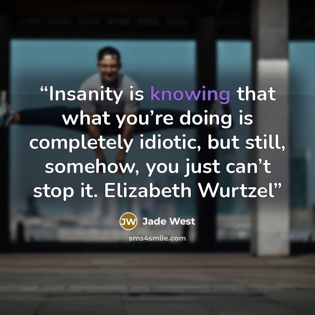 “Insanity is knowing that what you’re doing is completely idiotic, but still, somehow, you just can’t stop it. Elizabeth Wurtzel” quote by Jade West