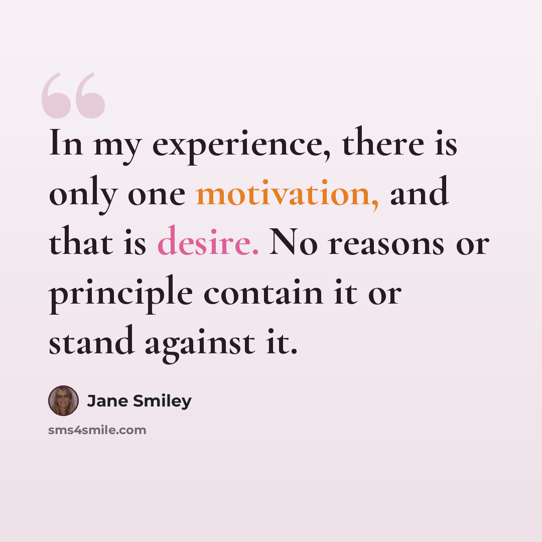 “In my experience, there is only one motivation, and that is desire. No reasons or principle contain it or stand against it.” quote by Jane Smiley