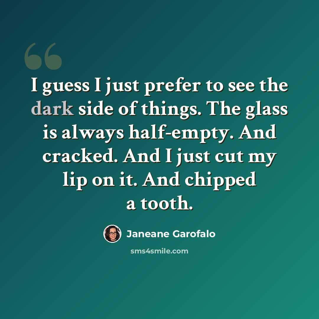 “I guess I just prefer to see the dark side of things. The glass is always half-empty. And cracked. And I just cut my lip on it. And chipped a tooth.” quote by Janeane Garofalo