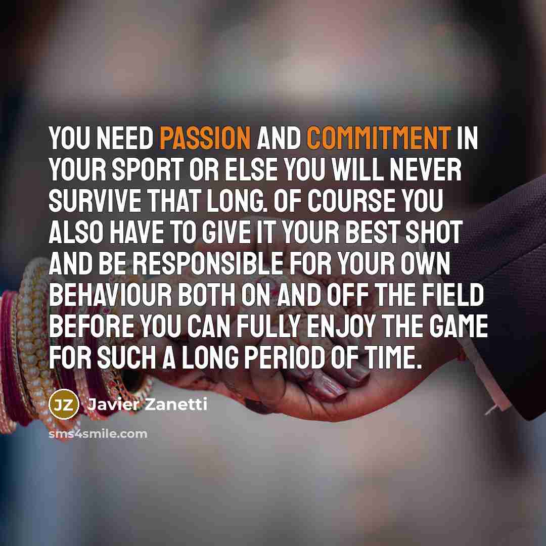 “You need passion and commitment in your sport or else you will never survive that long. Of course you also have to give it your best shot and be responsible for your own behaviour both on and off the field before you can fully enjoy the game for such a long period of time.” quote by Javier Zanetti