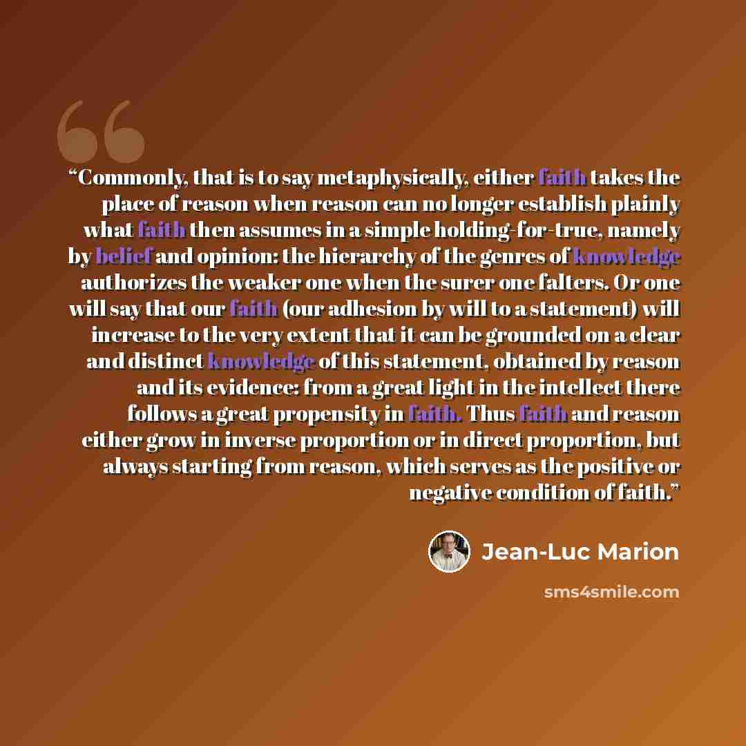 “Commonly, that is to say metaphysically, either faith takes the place of reason when reason can no longer establish plainly what faith then assumes in a simple holding-for-true, namely by belief and opinion: the hierarchy of the genres of knowledge authorizes the weaker one when the surer one…” quote by Jean-Luc Marion