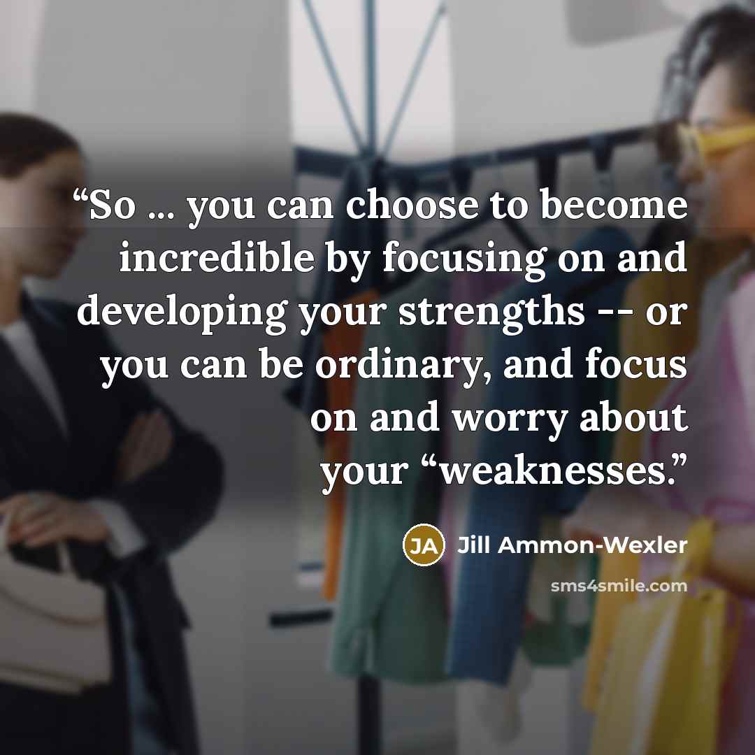 “So ... you can choose to become incredible by focusing on and developing your strengths -- or you can be ordinary, and focus on and worry about your “weaknesses.” quote by Jill Ammon-Wexler
