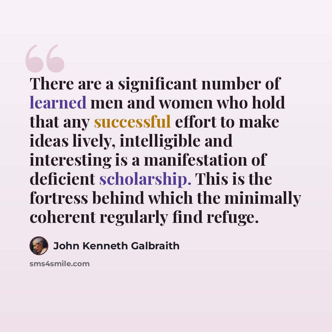 “There are a significant number of learned men and women who hold that any successful effort to make ideas lively, intelligible and interesting is a manifestation of deficient scholarship. This is the fortress behind which the minimally coherent regularly find refuge.” quote by John Kenneth Galbraith