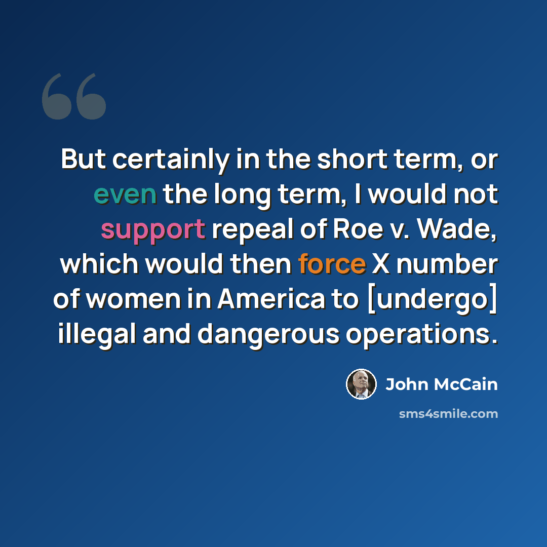 “But certainly in the short term, or even the long term, I would not support repeal of Roe v. Wade, which would then force X number of women in America to [undergo] illegal and dangerous operations.” quote by John McCain
