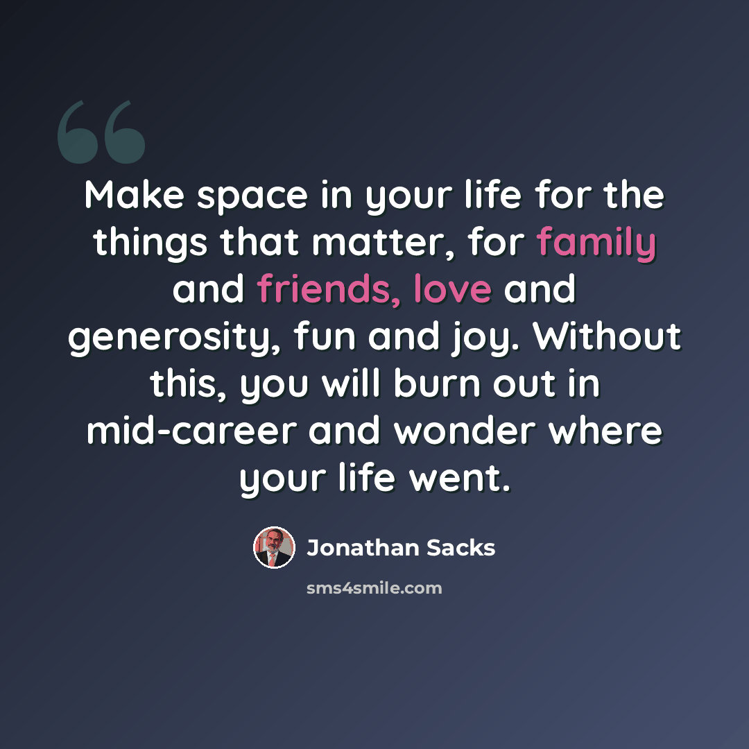 “Make space in your life for the things that matter, for family and friends, love and generosity, fun and joy. Without this, you will burn out in mid-career and wonder where your life went.” quote by Jonathan Sacks