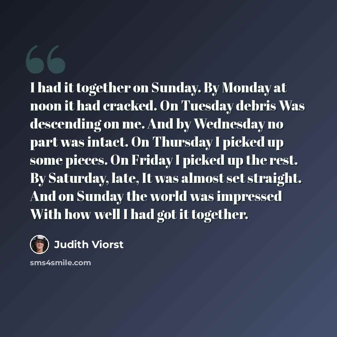 “I had it together on Sunday. By Monday at noon it had cracked. On Tuesday debris Was descending on me. And by Wednesday no part was intact. On Thursday I picked up some pieces. On Friday I picked up the rest. By Saturday, late, It was almost set straight. And on Sunday the world was impressed With…” quote by Judith Viorst