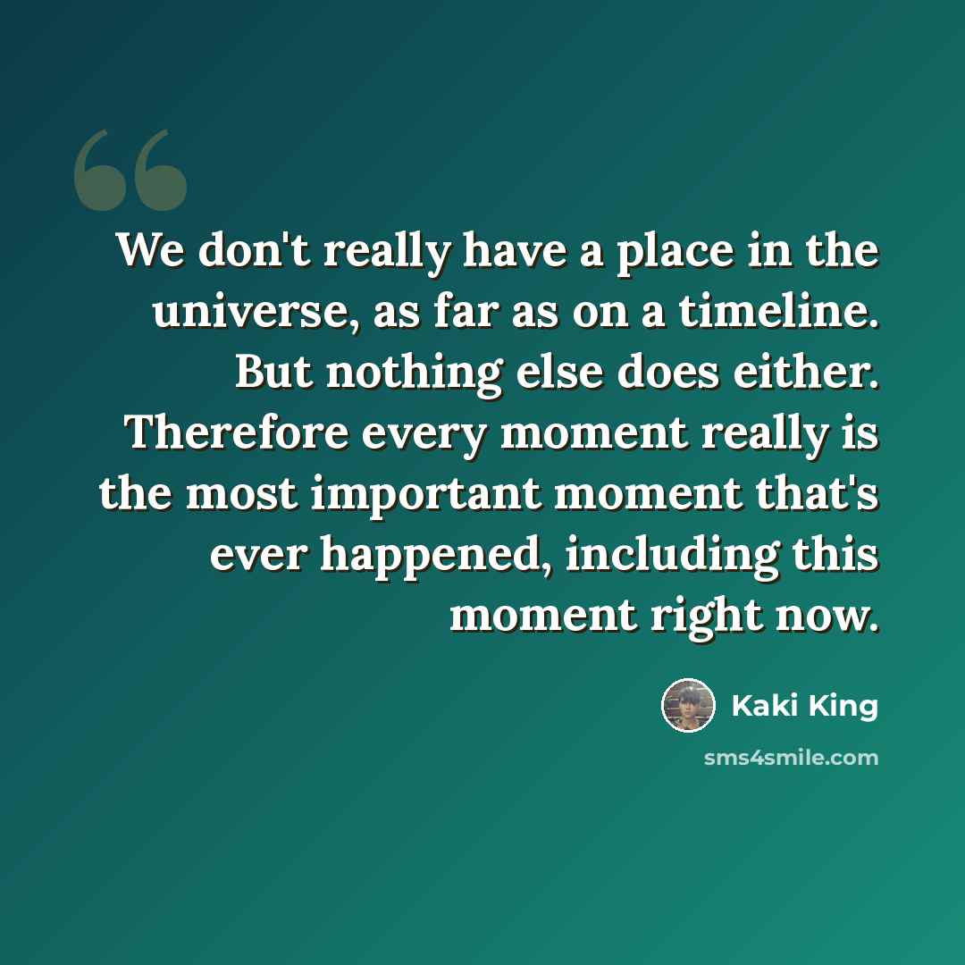 “We don't really have a place in the universe, as far as on a timeline. But nothing else does either. Therefore every moment really is the most important moment that's ever happened, including this moment right now.” quote by Kaki King