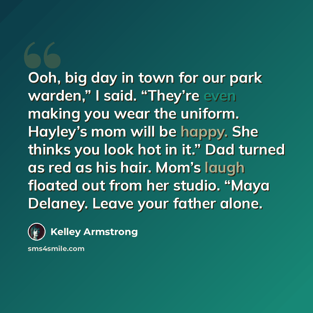 “Ooh, big day in town for our park warden,” I said. “They’re even making you wear the uniform. Hayley’s mom will be happy. She thinks you look hot in it.” Dad turned as red as his hair. Mom’s laugh floated out from her studio. “Maya Delaney. Leave your father alone.” quote by Kelley Armstrong
