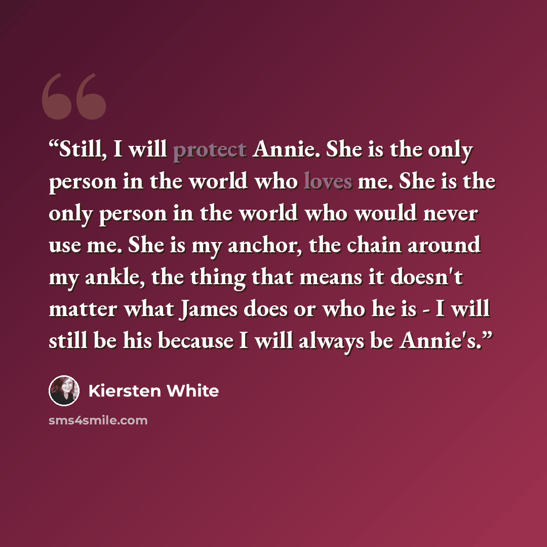 “Still, I will protect Annie. She is the only person in the world who loves me. She is the only person in the world who would never use me. She is my anchor, the chain around my ankle, the thing that means it doesn't matter what James does or who he is - I will still be his because I will always be…” quote by Kiersten White
