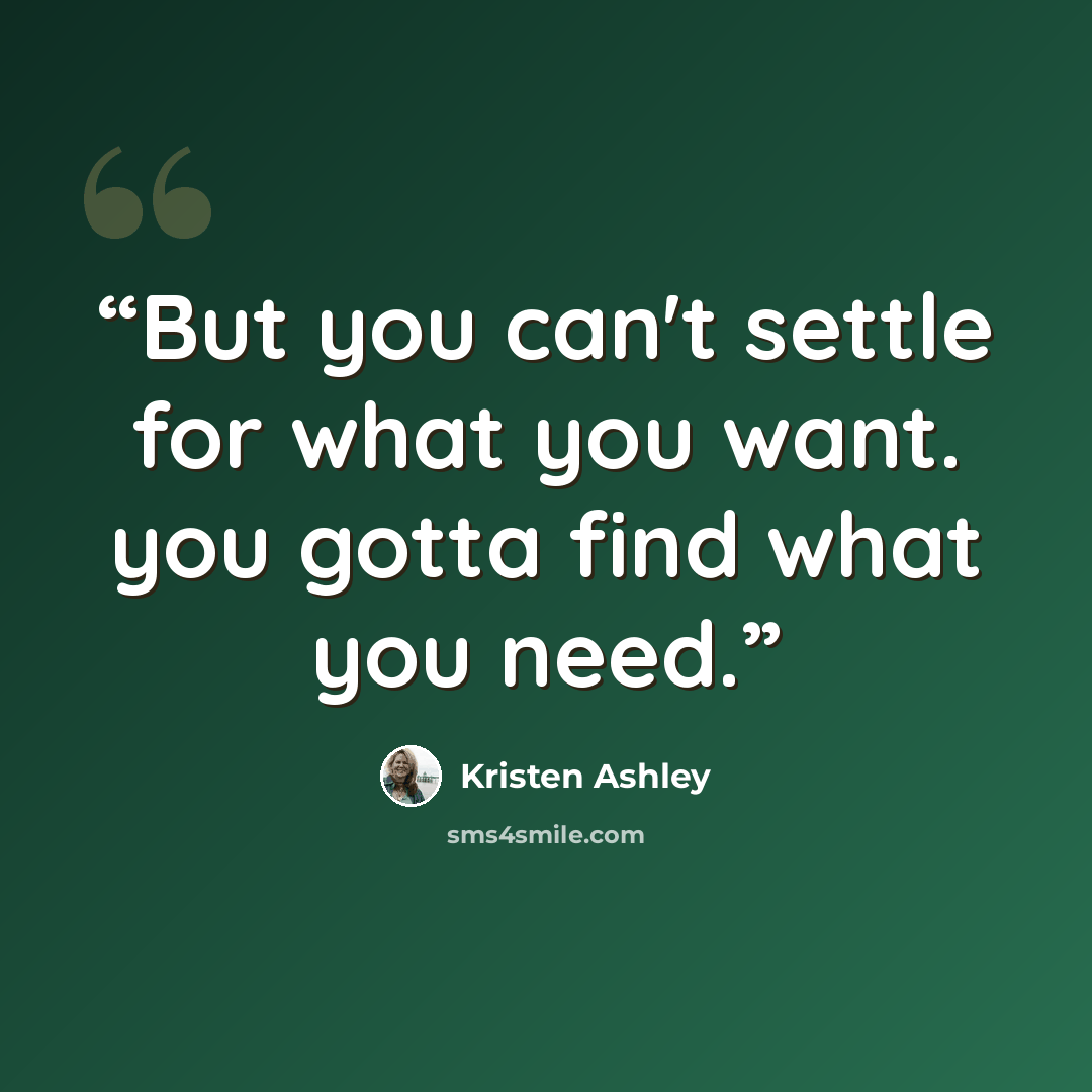 “But you can't settle for what you want. you gotta find what you need.” quote by Kristen Ashley