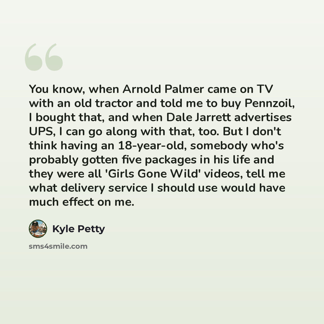 “You know, when Arnold Palmer came on TV with an old tractor and told me to buy Pennzoil, I bought that, and when Dale Jarrett advertises UPS, I can go along with that, too. But I don't think having an 18-year-old, somebody who's probably gotten five packages in his life and they were all 'Girls…” quote by Kyle Petty