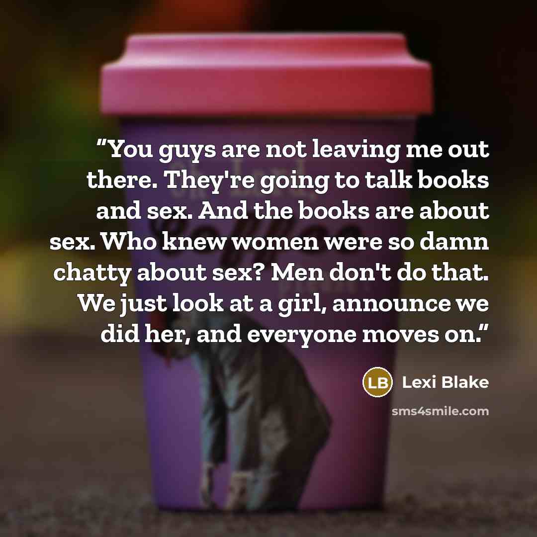“You guys are not leaving me out there. They're going to talk books and sex. And the books are about sex. Who knew women were so damn chatty about sex? Men don't do that. We just look at a girl, announce we did her, and everyone moves on.” quote by Lexi Blake