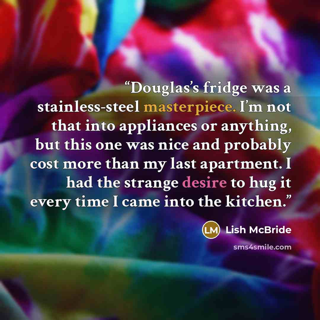“Douglas’s fridge was a stainless-steel masterpiece. I’m not that into appliances or anything, but this one was nice and probably cost more than my last apartment. I had the strange desire to hug it every time I came into the kitchen.” quote by Lish McBride
