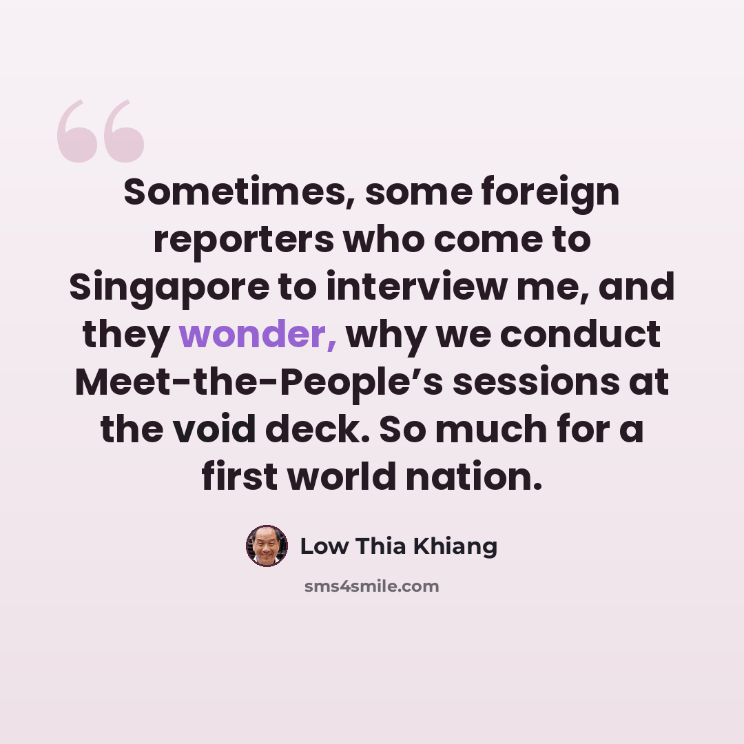 “Sometimes, some foreign reporters who come to Singapore to interview me, and they wonder, why we conduct Meet-the-People’s sessions at the void deck. So much for a first world nation.” quote by Low Thia Khiang