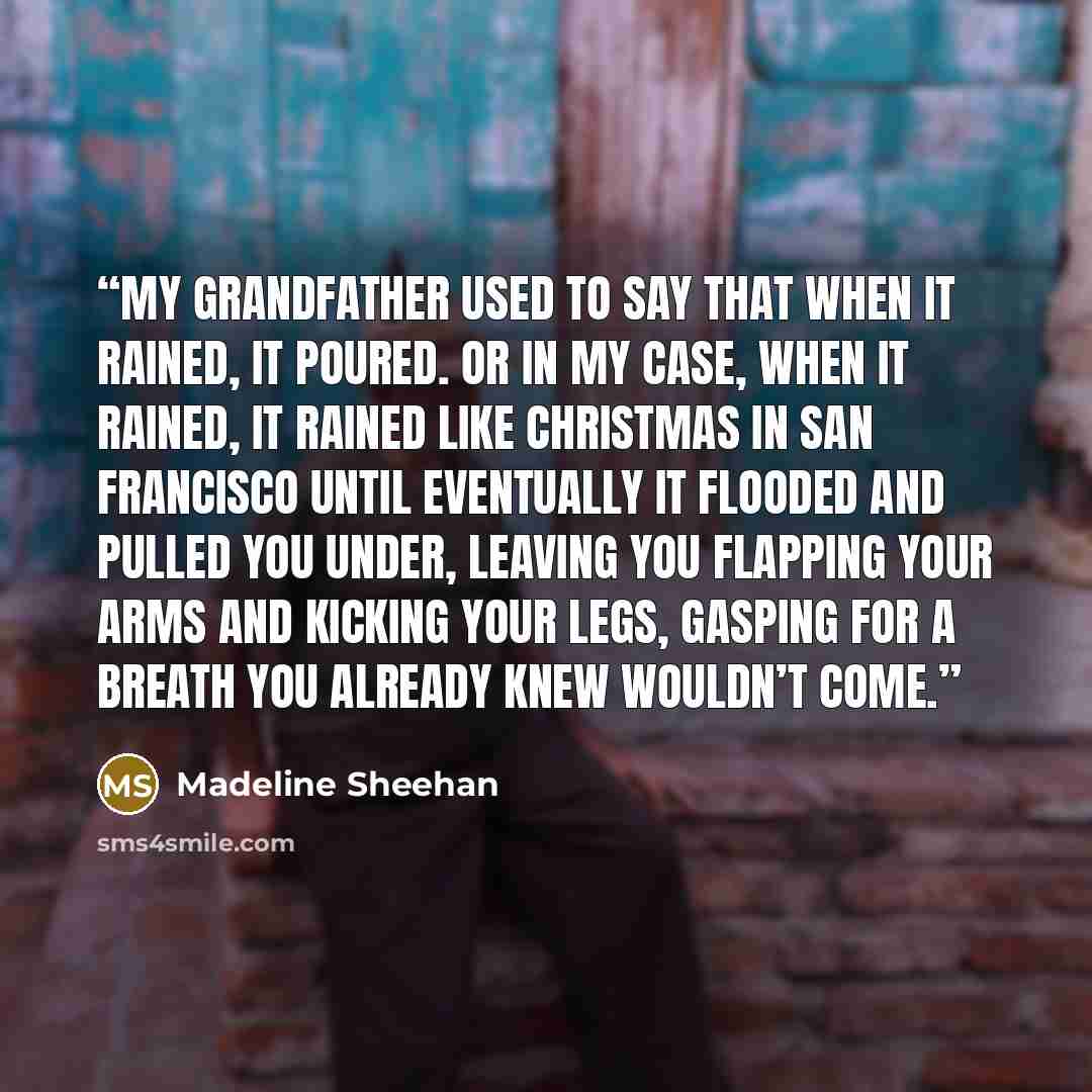 “My grandfather used to say that when it rained, it poured. Or in my case, when it rained, it rained like Christmas in San Francisco until eventually it flooded and pulled you under, leaving you flapping your arms and kicking your legs, gasping for a breath you already knew wouldn’t come.” quote by Madeline Sheehan