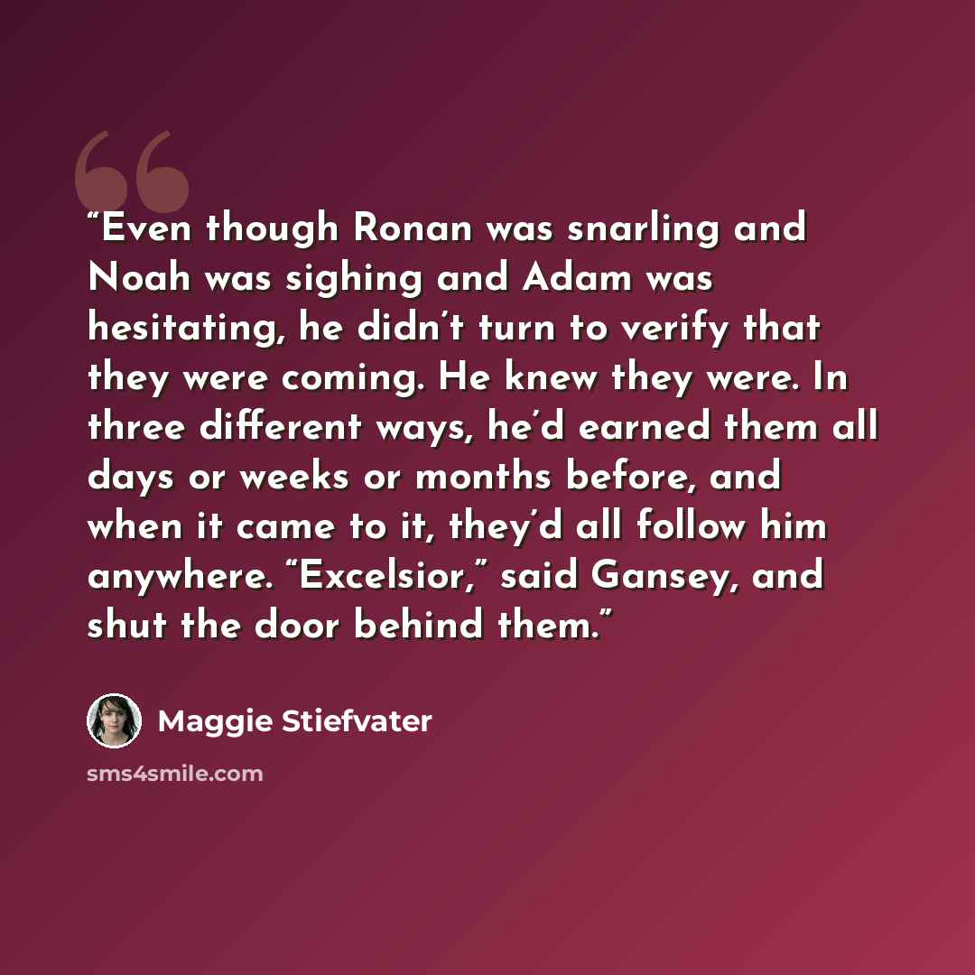 “Even though Ronan was snarling and Noah was sighing and Adam was hesitating, he didn’t turn to verify that they were coming. He knew they were. In three different ways, he’d earned them all days or weeks or months before, and when it came to it, they’d all follow him anywhere. “Excelsior,” said…” quote by Maggie Stiefvater