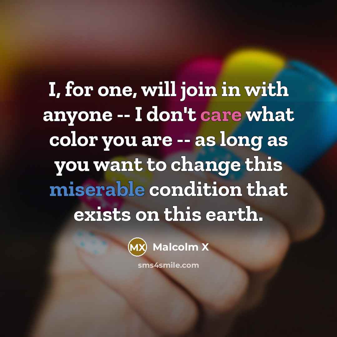 “I, for one, will join in with anyone -- I don't care what color you are -- as long as you want to change this miserable condition that exists on this earth.” quote by Malcolm X