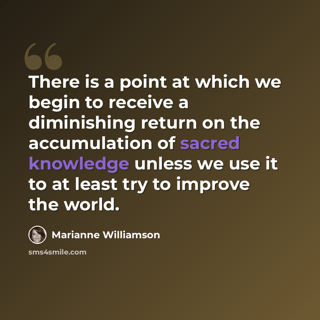 “There is a point at which we begin to receive a diminishing return on the accumulation of sacred knowledge unless we use it to at least try to improve the world.” quote by Marianne Williamson