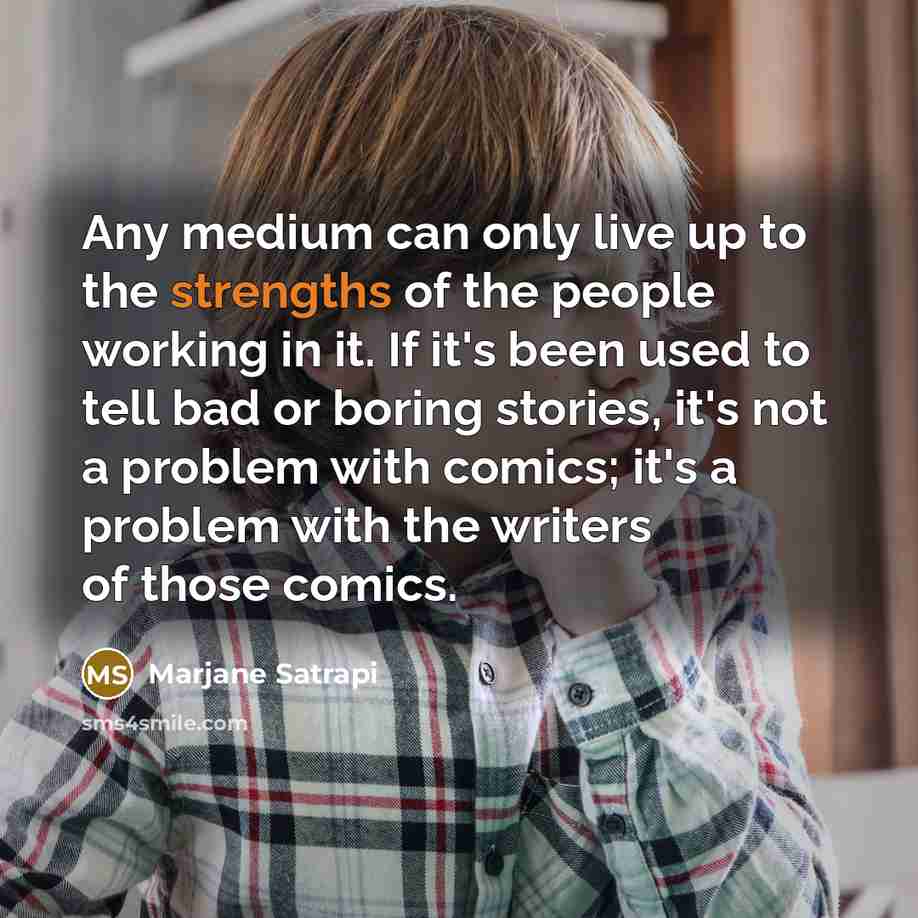 “Any medium can only live up to the strengths of the people working in it. If it's been used to tell bad or boring stories, it's not a problem with comics; it's a problem with the writers of those comics.” quote by Marjane Satrapi