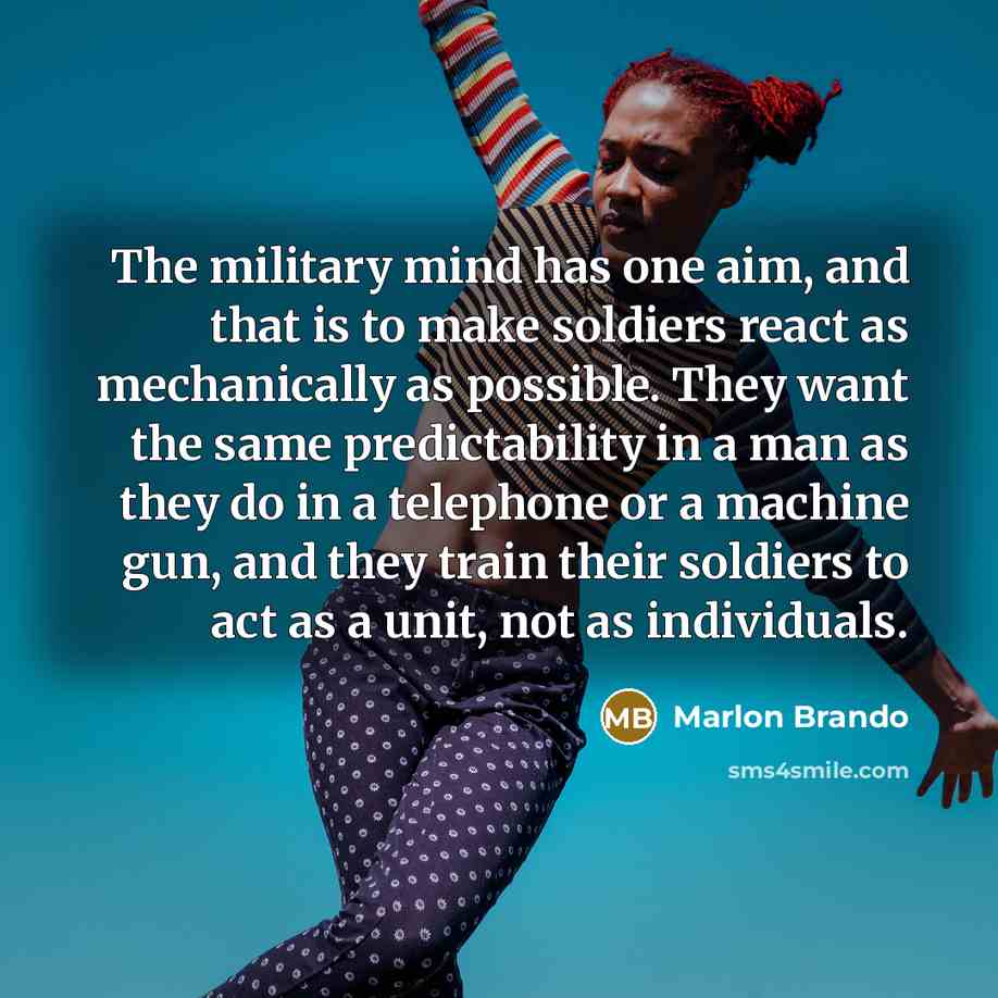 “The military mind has one aim, and that is to make soldiers react as mechanically as possible. They want the same predictability in a man as they do in a telephone or a machine gun, and they train their soldiers to act as a unit, not as individuals.” quote by Marlon Brando