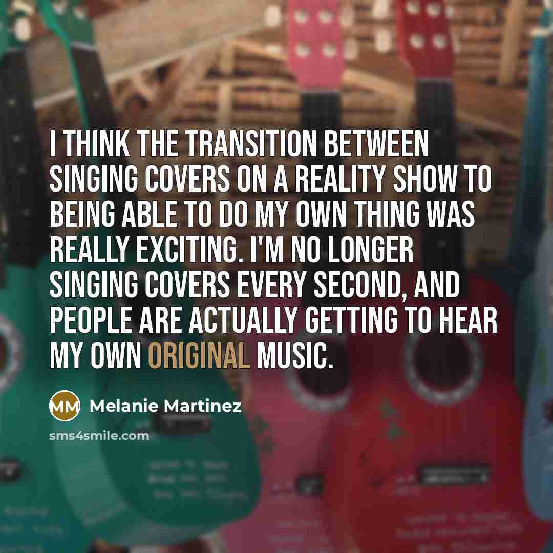“I think the transition between singing covers on a reality show to being able to do my own thing was really exciting. I'm no longer singing covers every second, and people are actually getting to hear my own original music.” quote by Melanie Martinez