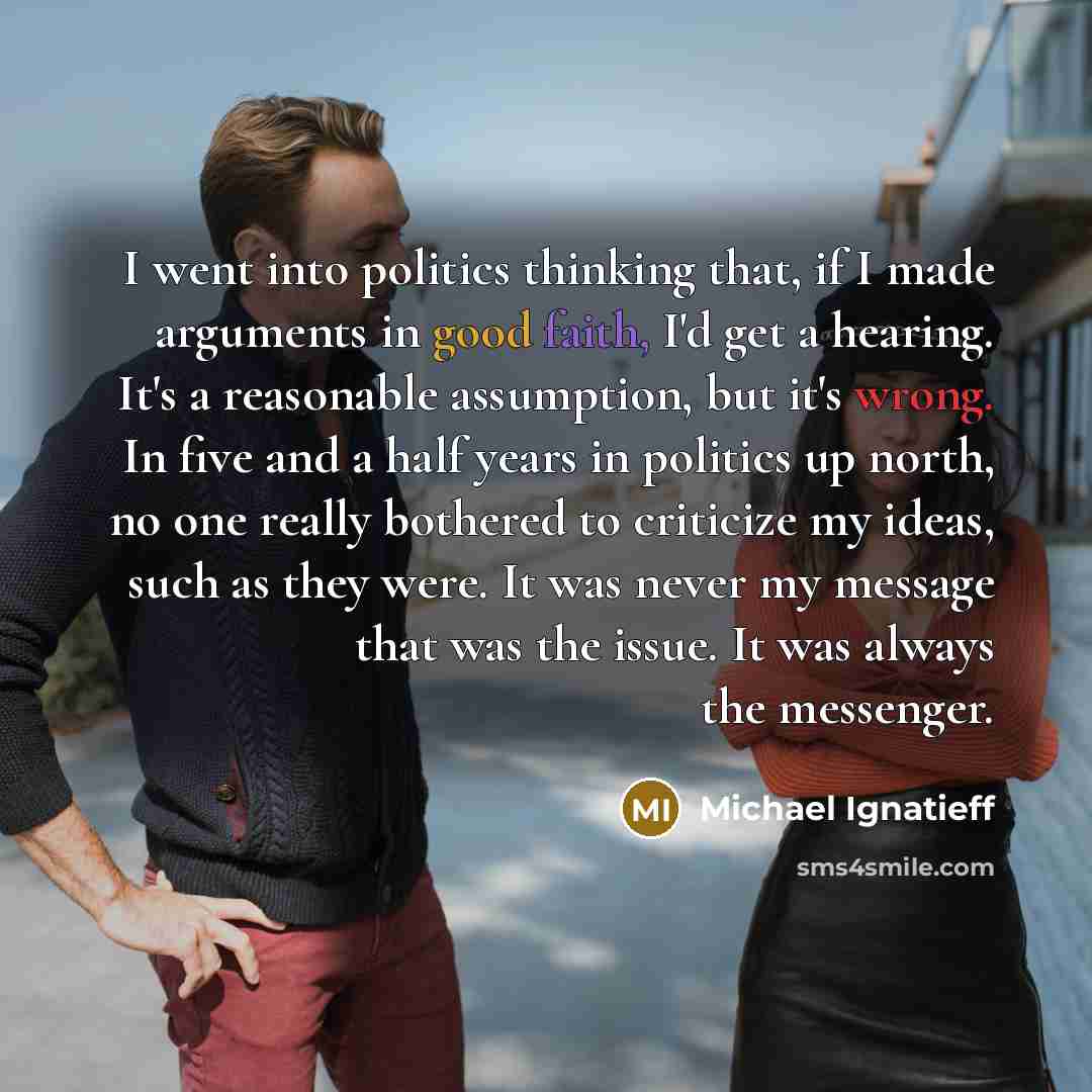 “I went into politics thinking that, if I made arguments in good faith, I'd get a hearing. It's a reasonable assumption, but it's wrong. In five and a half years in politics up north, no one really bothered to criticize my ideas, such as they were. It was never my message that was the issue. It was…” quote by Michael Ignatieff