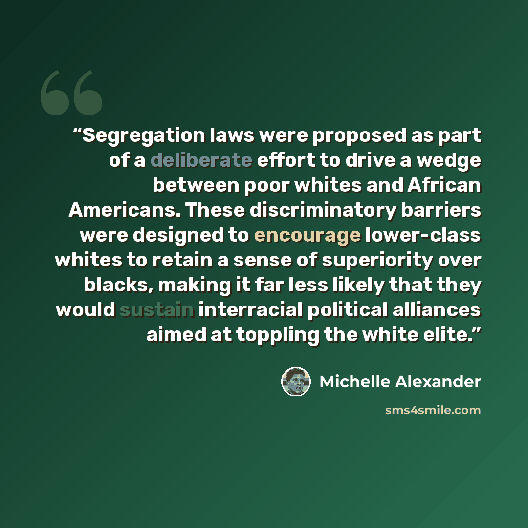 “Segregation laws were proposed as part of a deliberate effort to drive a wedge between poor whites and African Americans. These discriminatory barriers were designed to encourage lower-class whites to retain a sense of superiority over blacks, making it far less likely that they would sustain…” quote by Michelle Alexander