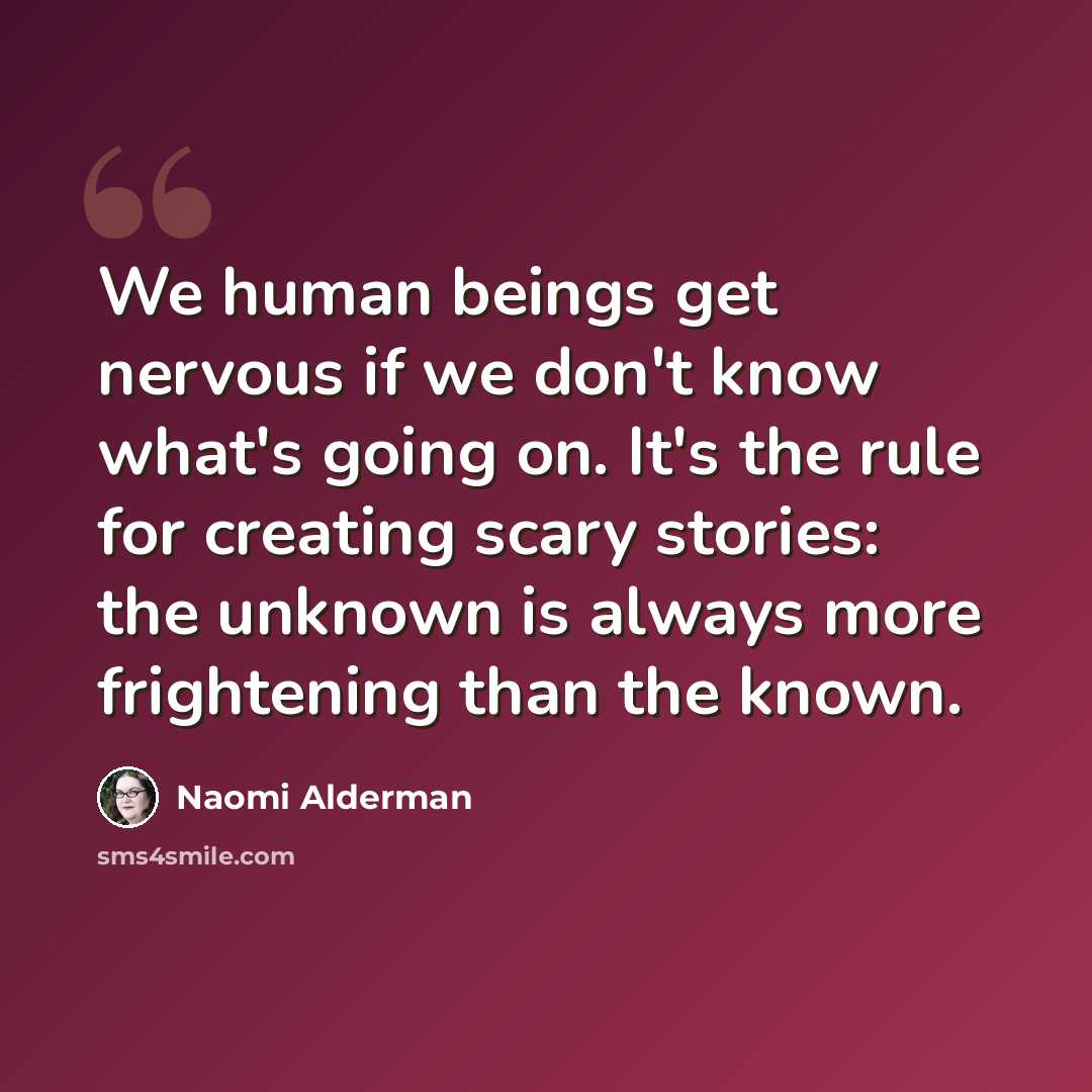 “We human beings get nervous if we don't know what's going on. It's the rule for creating scary stories: the unknown is always more frightening than the known.” quote by Naomi Alderman