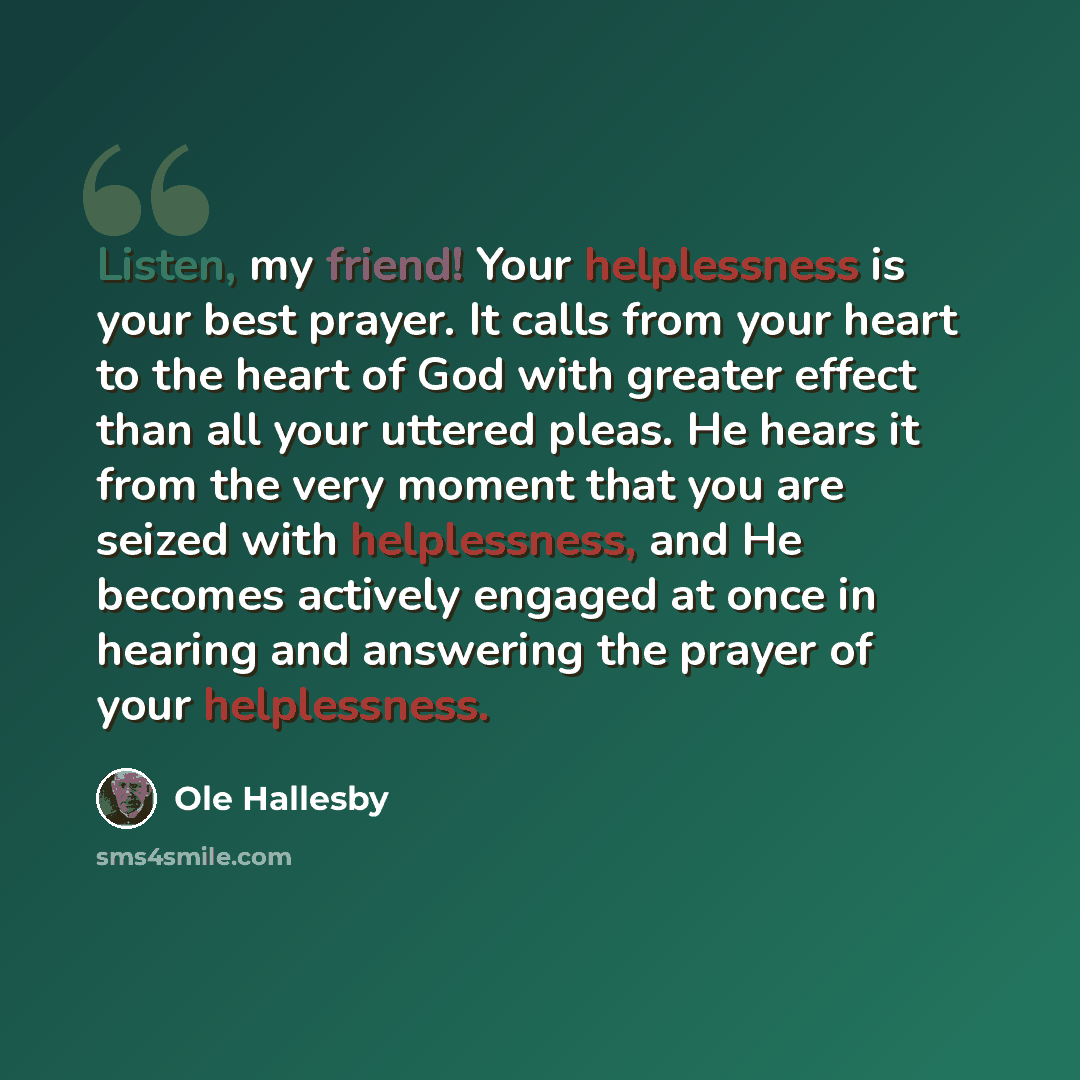 “Listen, my friend! Your helplessness is your best prayer. It calls from your heart to the heart of God with greater effect than all your uttered pleas. He hears it from the very moment that you are seized with helplessness, and He becomes actively engaged at once in hearing and answering the…” quote by Ole Hallesby